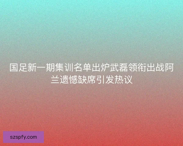 国足新一期集训名单出炉武磊领衔出战阿兰遗憾缺席引发热议