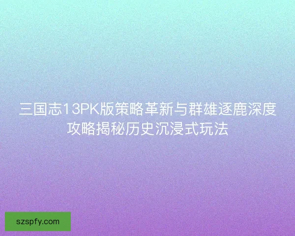 三国志13PK版策略革新与群雄逐鹿深度攻略揭秘历史沉浸式玩法