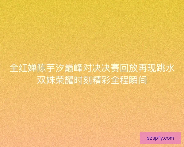 全红婵陈芋汐巅峰对决决赛回放再现跳水双姝荣耀时刻精彩全程瞬间