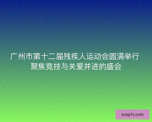 广州市第十二届残疾人运动会圆满举行 聚焦竞技与关爱并进的盛会 广州市第十二届残疾人运动会圆满举行 聚焦竞技与关爱并进的盛会