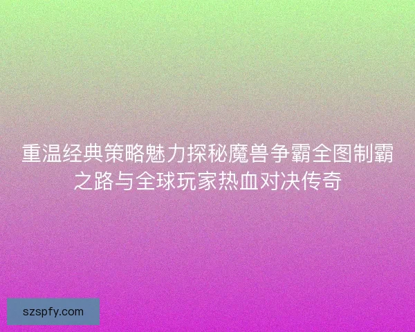 重温经典策略魅力探秘魔兽争霸全图制霸之路与全球玩家热血对决传奇