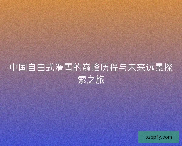 中国自由式滑雪的巅峰历程与未来远景探索之旅