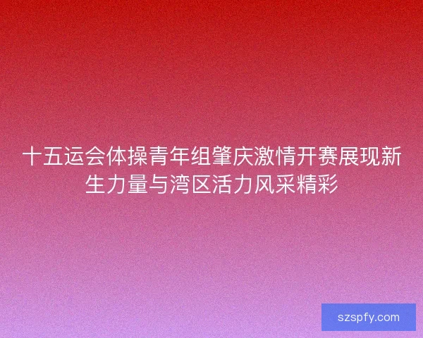 十五运会体操青年组肇庆激情开赛展现新生力量与湾区活力风采精彩
