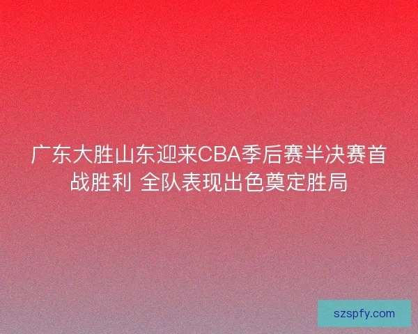 广东大胜山东迎来CBA季后赛半决赛首战胜利 全队表现出色奠定胜局