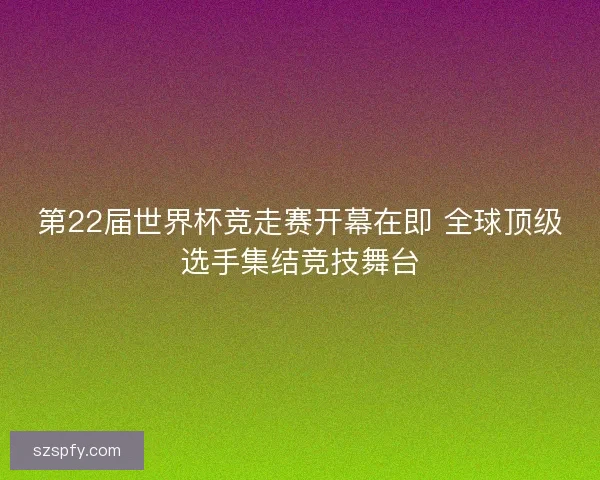 第22届世界杯竞走赛开幕在即 全球顶级选手集结竞技舞台