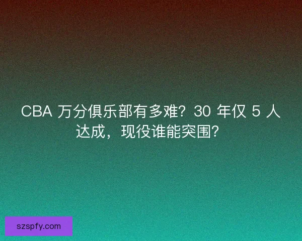 CBA 万分俱乐部有多难？30 年仅 5 人达成，现役谁能突围？