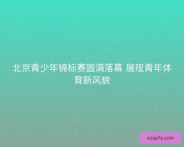 北京青少年锦标赛圆满落幕 展现青年体育新风貌 北京青少年锦标赛圆满落幕 展现青年体育新风貌