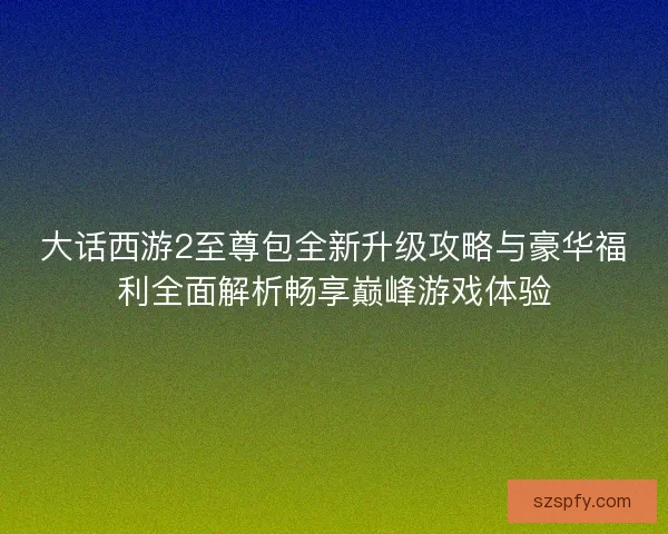 大话西游2至尊包全新升级攻略与豪华福利全面解析畅享巅峰游戏体验 大话西游2至尊包全新升级攻略与豪华福利全面解析畅享巅峰游戏体验