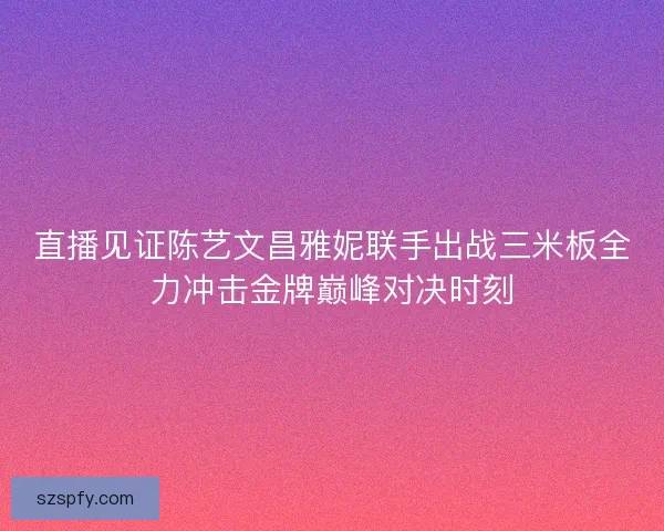 直播见证陈艺文昌雅妮联手出战三米板全力冲击金牌巅峰对决时刻 直播见证陈艺文昌雅妮联手出战三米板全力冲击金牌巅峰对决时刻