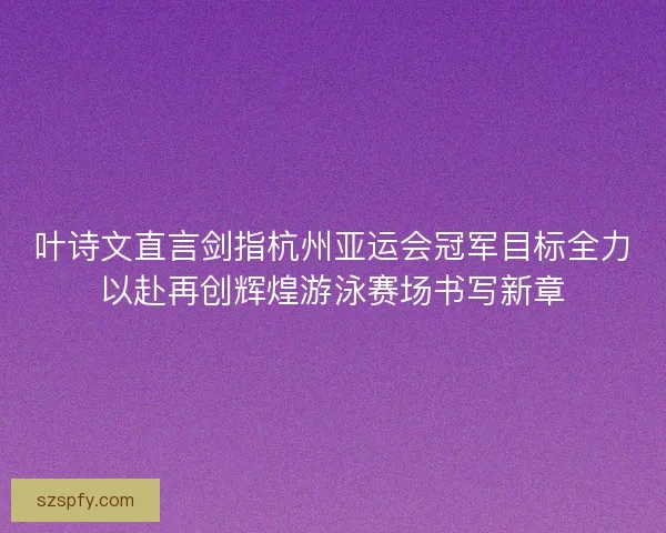 叶诗文直言剑指杭州亚运会冠军目标全力以赴再创辉煌游泳赛场书写新章 叶诗文直言剑指杭州亚运会冠军目标全力以赴再创辉煌游泳赛场书写新章