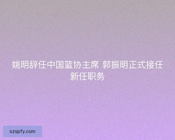 姚明辞任中国篮协主席 郭振明正式接任新任职务 姚明辞任中国篮协主席 郭振明正式接任新任职务