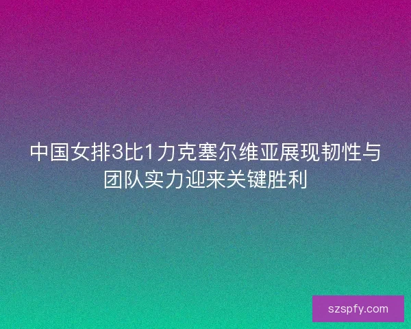 中国女排3比1力克塞尔维亚展现韧性与团队实力迎来关键胜利