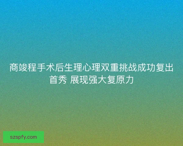 商竣程手术后生理心理双重挑战成功复出首秀 展现强大复原力
