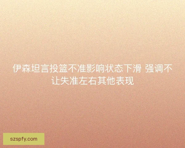伊森坦言投篮不准影响状态下滑 强调不让失准左右其他表现