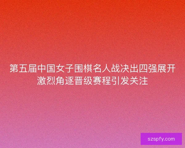 第五届中国女子围棋名人战决出四强展开激烈角逐晋级赛程引发关注