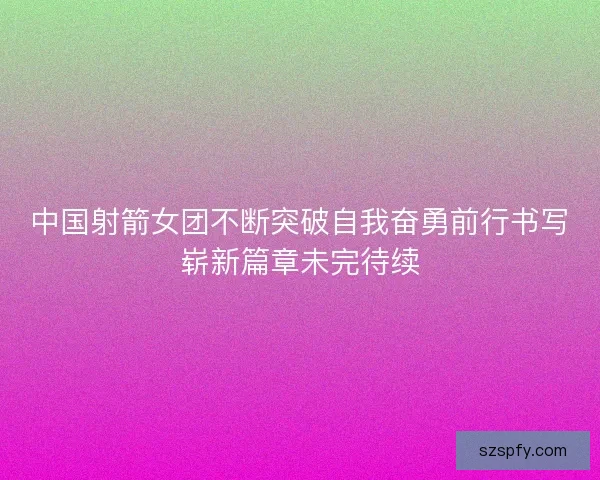 中国射箭女团不断突破自我奋勇前行书写崭新篇章未完待续 中国射箭女团不断突破自我奋勇前行书写崭新篇章未完待续